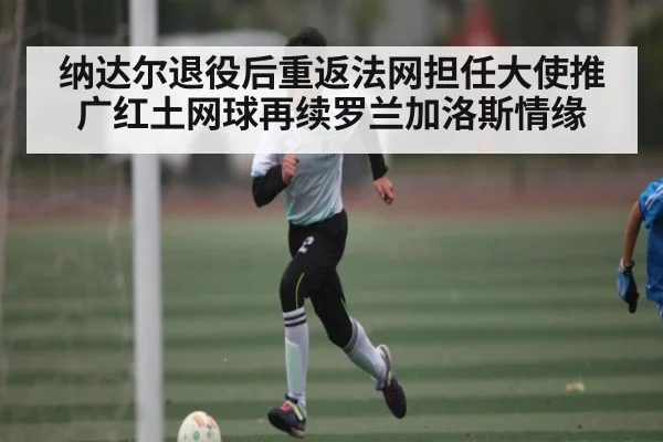纳达尔退役后重返法网担任大使推广红土网球再续罗兰加洛斯情缘