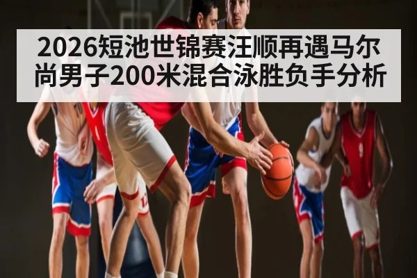 2026短池世锦赛汪顺再遇马尔尚男子200米混合泳胜负手分析