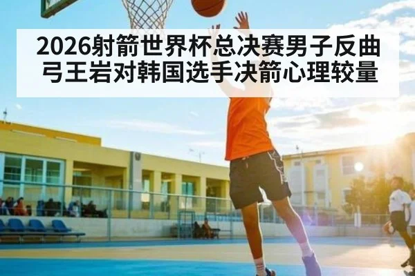 2026射箭世界杯总决赛男子反曲弓王岩对韩国选手决箭心理较量