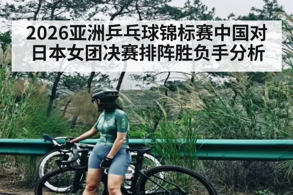 2026亚洲乒乓球锦标赛中国对日本女团决赛排阵胜负手分析