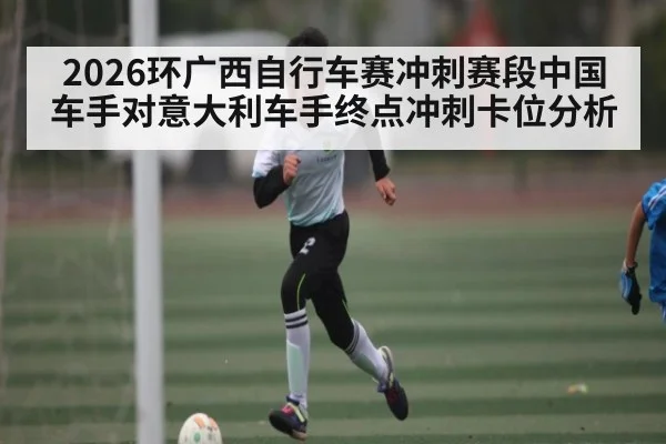 2026环广西自行车赛冲刺赛段中国车手对意大利车手终点冲刺卡位分析